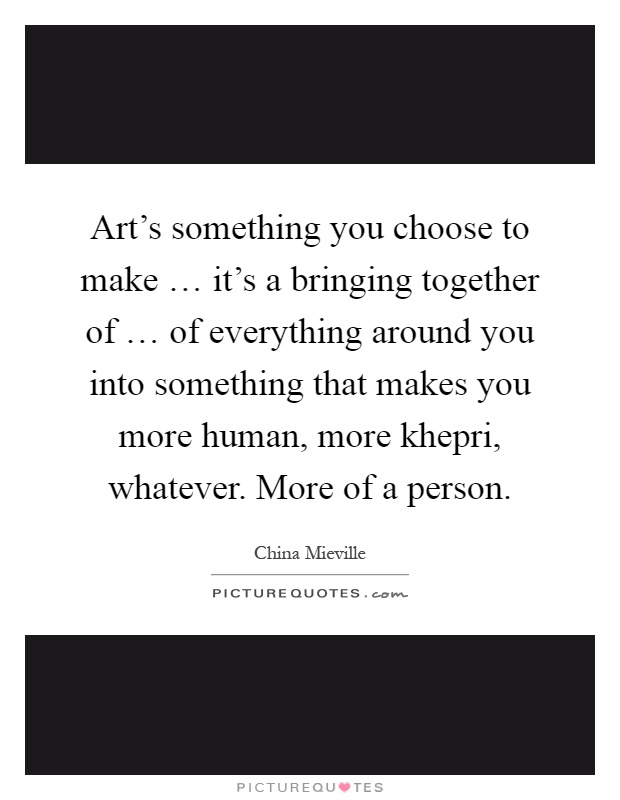 Art's something you choose to make … it's a bringing together of … of everything around you into something that makes you more human, more khepri, whatever. More of a person Picture Quote #1