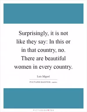 Surprisingly, it is not like they say: In this or in that country, no. There are beautiful women in every country Picture Quote #1
