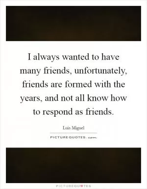 I always wanted to have many friends, unfortunately, friends are formed with the years, and not all know how to respond as friends Picture Quote #1