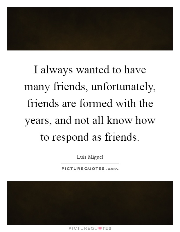 I always wanted to have many friends, unfortunately, friends are formed with the years, and not all know how to respond as friends Picture Quote #1