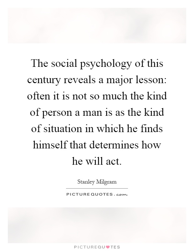 The social psychology of this century reveals a major lesson: often it is not so much the kind of person a man is as the kind of situation in which he finds himself that determines how he will act Picture Quote #1