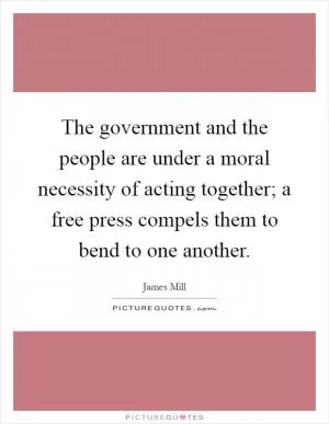 The government and the people are under a moral necessity of acting together; a free press compels them to bend to one another Picture Quote #1