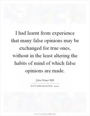 I had learnt from experience that many false opinions may be exchanged for true ones, without in the least altering the habits of mind of which false opinions are made Picture Quote #1