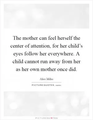 The mother can feel herself the center of attention, for her child’s eyes follow her everywhere. A child cannot run away from her as her own mother once did Picture Quote #1