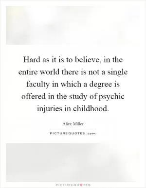 Hard as it is to believe, in the entire world there is not a single faculty in which a degree is offered in the study of psychic injuries in childhood Picture Quote #1