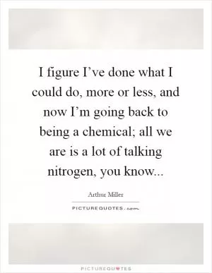 I figure I’ve done what I could do, more or less, and now I’m going back to being a chemical; all we are is a lot of talking nitrogen, you know Picture Quote #1
