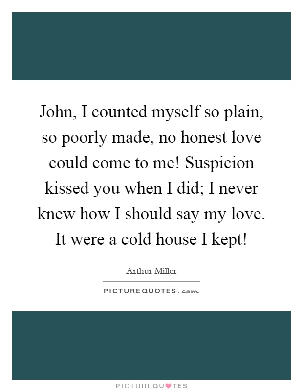 John, I counted myself so plain, so poorly made, no honest love could come to me! Suspicion kissed you when I did; I never knew how I should say my love. It were a cold house I kept! Picture Quote #1