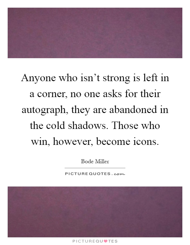 Anyone who isn't strong is left in a corner, no one asks for their autograph, they are abandoned in the cold shadows. Those who win, however, become icons Picture Quote #1