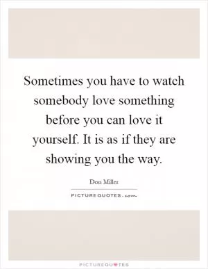 Sometimes you have to watch somebody love something before you can love it yourself. It is as if they are showing you the way Picture Quote #1