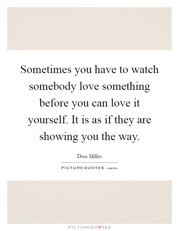 Sometimes you have to watch somebody love something before you can love it yourself. It is as if they are showing you the way Picture Quote #1