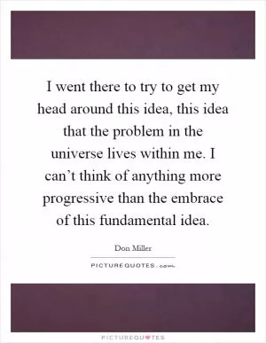 I went there to try to get my head around this idea, this idea that the problem in the universe lives within me. I can’t think of anything more progressive than the embrace of this fundamental idea Picture Quote #1