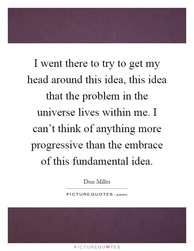 I went there to try to get my head around this idea, this idea that the problem in the universe lives within me. I can't think of anything more progressive than the embrace of this fundamental idea Picture Quote #1