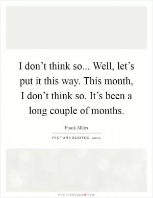 I don’t think so... Well, let’s put it this way. This month, I don’t think so. It’s been a long couple of months Picture Quote #1