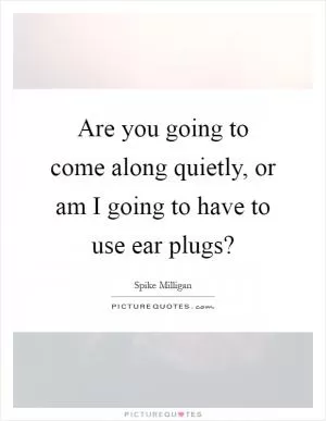 Are you going to come along quietly, or am I going to have to use ear plugs? Picture Quote #1