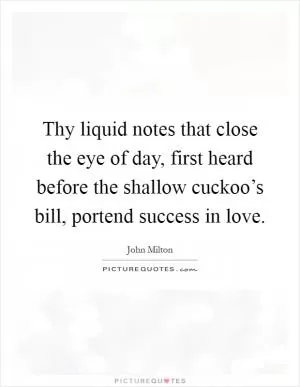 Thy liquid notes that close the eye of day, first heard before the shallow cuckoo’s bill, portend success in love Picture Quote #1