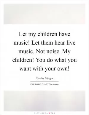 Let my children have music! Let them hear live music. Not noise. My children! You do what you want with your own! Picture Quote #1