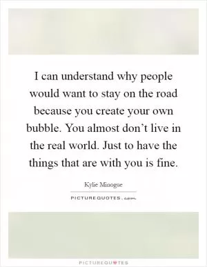 I can understand why people would want to stay on the road because you create your own bubble. You almost don’t live in the real world. Just to have the things that are with you is fine Picture Quote #1