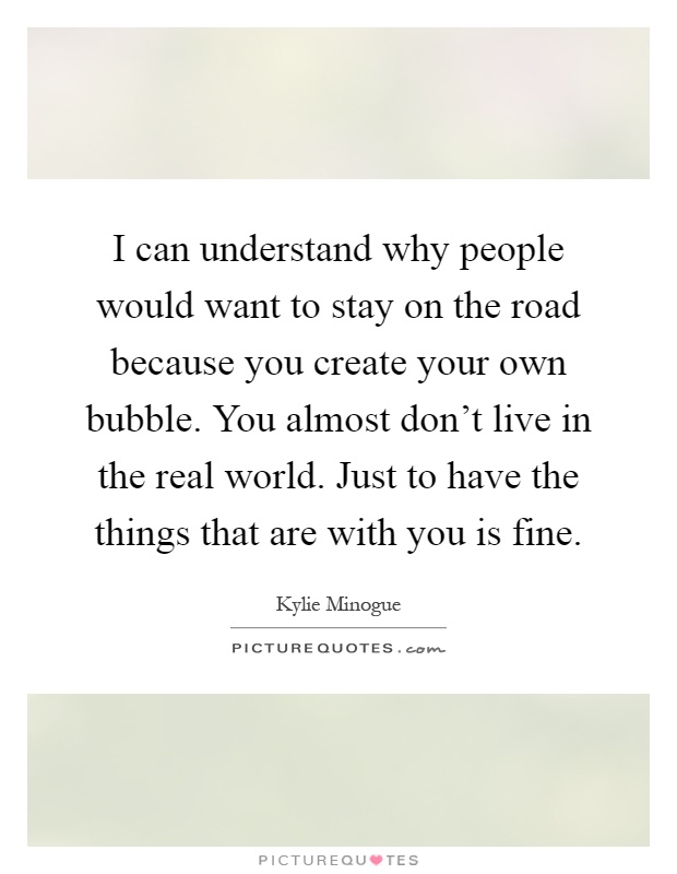 I can understand why people would want to stay on the road because you create your own bubble. You almost don't live in the real world. Just to have the things that are with you is fine Picture Quote #1