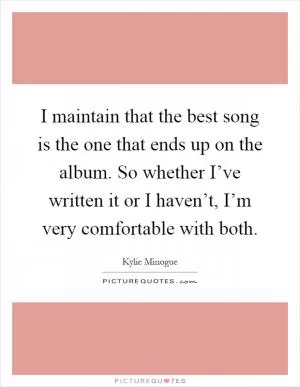 I maintain that the best song is the one that ends up on the album. So whether I’ve written it or I haven’t, I’m very comfortable with both Picture Quote #1