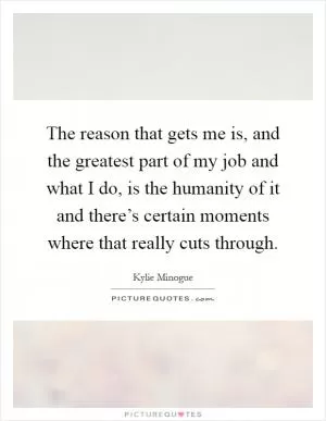 The reason that gets me is, and the greatest part of my job and what I do, is the humanity of it and there’s certain moments where that really cuts through Picture Quote #1