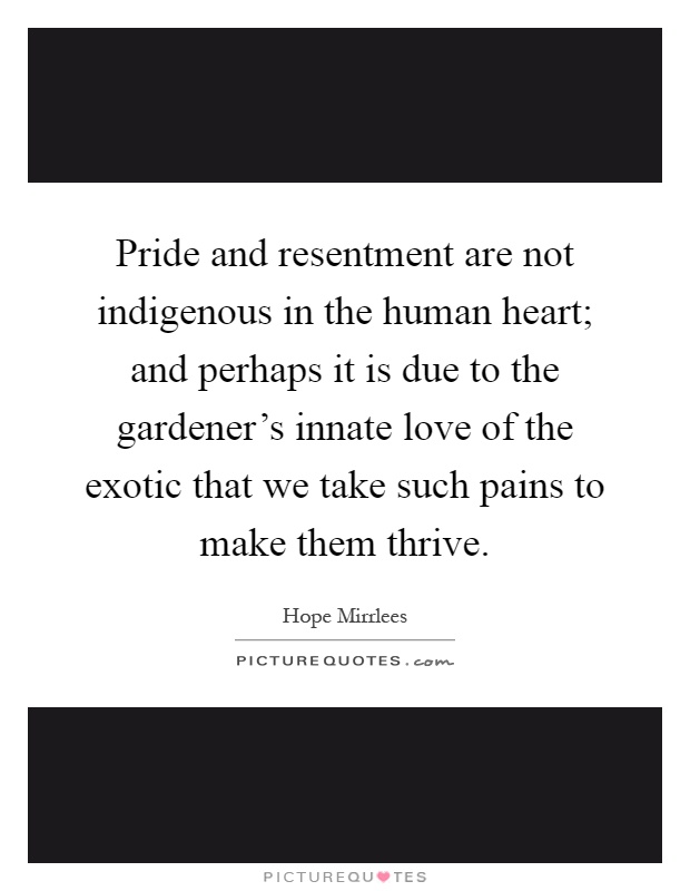 Pride and resentment are not indigenous in the human heart; and perhaps it is due to the gardener's innate love of the exotic that we take such pains to make them thrive Picture Quote #1
