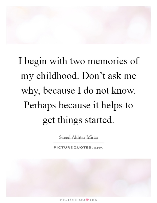 I begin with two memories of my childhood. Don't ask me why, because I do not know. Perhaps because it helps to get things started Picture Quote #1