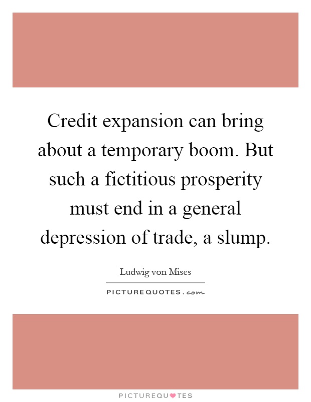 Credit expansion can bring about a temporary boom. But such a fictitious prosperity must end in a general depression of trade, a slump Picture Quote #1