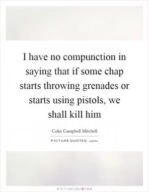 I have no compunction in saying that if some chap starts throwing grenades or starts using pistols, we shall kill him Picture Quote #1