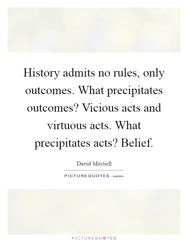 History admits no rules, only outcomes. What precipitates outcomes? Vicious acts and virtuous acts. What precipitates acts? Belief Picture Quote #1