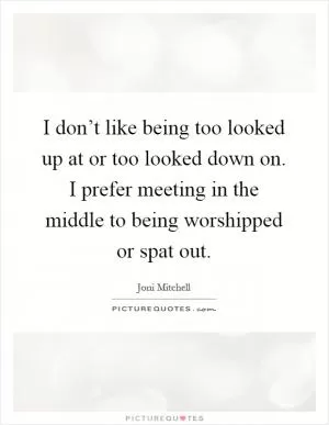 I don’t like being too looked up at or too looked down on. I prefer meeting in the middle to being worshipped or spat out Picture Quote #1