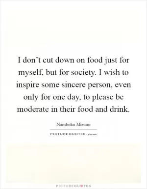 I don’t cut down on food just for myself, but for society. I wish to inspire some sincere person, even only for one day, to please be moderate in their food and drink Picture Quote #1