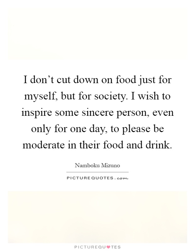 I don't cut down on food just for myself, but for society. I wish to inspire some sincere person, even only for one day, to please be moderate in their food and drink Picture Quote #1