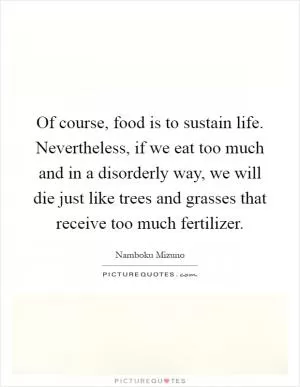 Of course, food is to sustain life. Nevertheless, if we eat too much and in a disorderly way, we will die just like trees and grasses that receive too much fertilizer Picture Quote #1