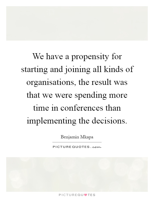 We have a propensity for starting and joining all kinds of organisations, the result was that we were spending more time in conferences than implementing the decisions Picture Quote #1