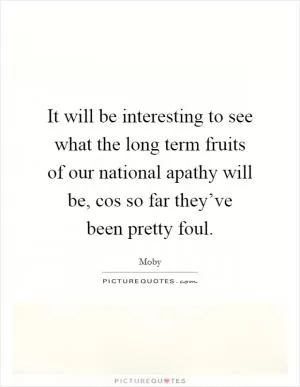 It will be interesting to see what the long term fruits of our national apathy will be, cos so far they’ve been pretty foul Picture Quote #1