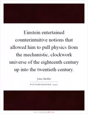 Einstein entertained counterintuitive notions that allowed him to pull physics from the mechanistic, clockwork universe of the eighteenth century up into the twentieth century Picture Quote #1