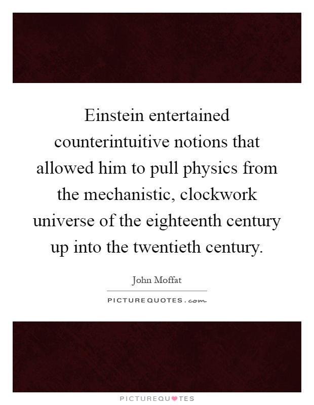 Einstein entertained counterintuitive notions that allowed him to pull physics from the mechanistic, clockwork universe of the eighteenth century up into the twentieth century Picture Quote #1