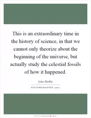 This is an extraordinary time in the history of science, in that we cannot only theorize about the beginning of the universe, but actually study the celestial fossils of how it happened Picture Quote #1