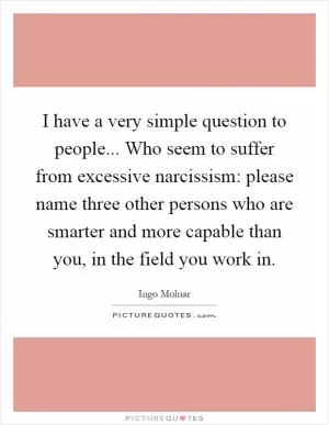 I have a very simple question to people... Who seem to suffer from excessive narcissism: please name three other persons who are smarter and more capable than you, in the field you work in Picture Quote #1