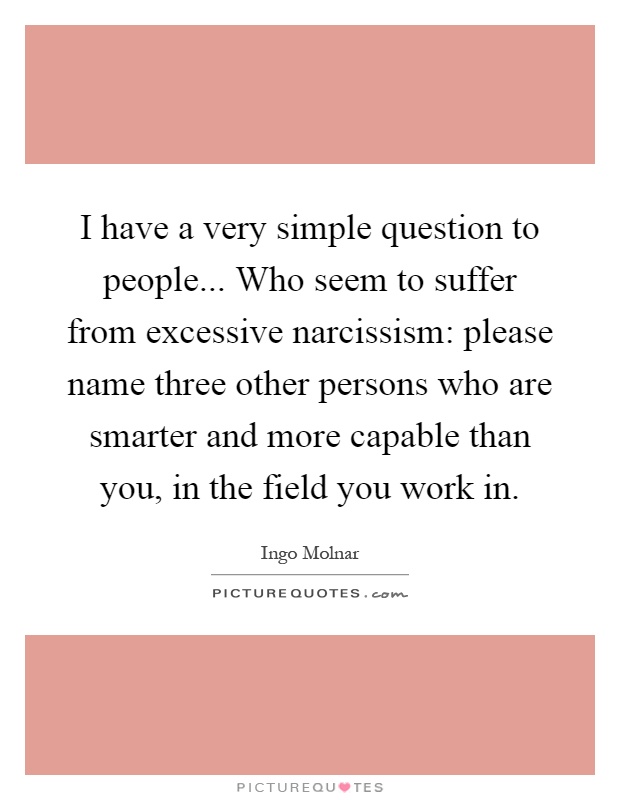 I have a very simple question to people... Who seem to suffer from excessive narcissism: please name three other persons who are smarter and more capable than you, in the field you work in Picture Quote #1