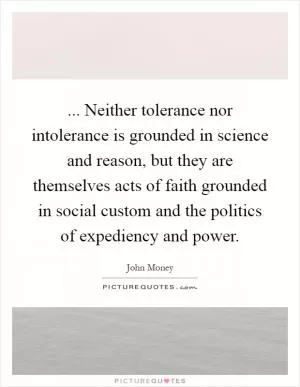 ... Neither tolerance nor intolerance is grounded in science and reason, but they are themselves acts of faith grounded in social custom and the politics of expediency and power Picture Quote #1
