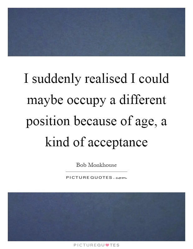 I suddenly realised I could maybe occupy a different position because of age, a kind of acceptance Picture Quote #1