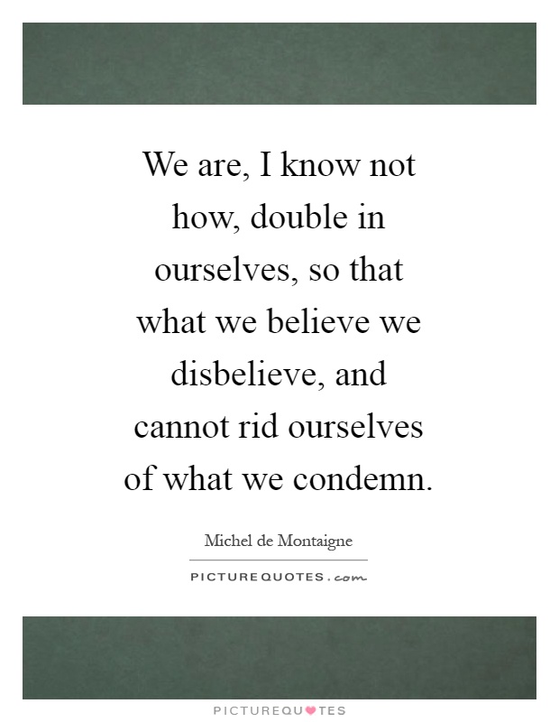 We are, I know not how, double in ourselves, so that what we believe we disbelieve, and cannot rid ourselves of what we condemn Picture Quote #1
