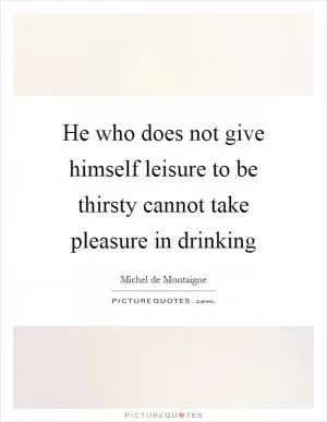 He who does not give himself leisure to be thirsty cannot take pleasure in drinking Picture Quote #1