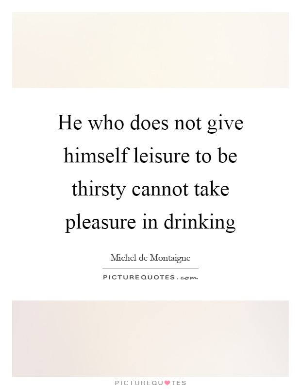 He who does not give himself leisure to be thirsty cannot take pleasure in drinking Picture Quote #1