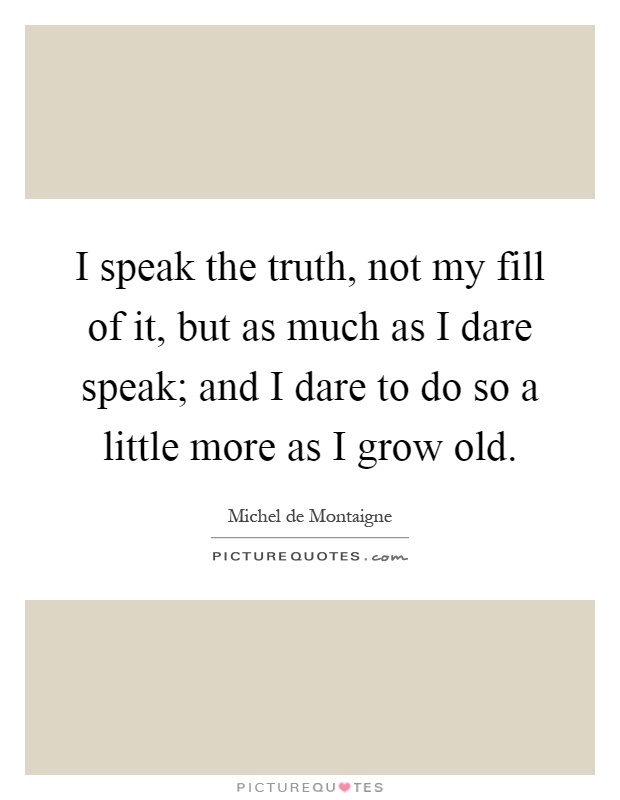 I speak the truth, not my fill of it, but as much as I dare speak; and I dare to do so a little more as I grow old Picture Quote #1