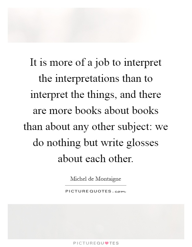 It is more of a job to interpret the interpretations than to interpret the things, and there are more books about books than about any other subject: we do nothing but write glosses about each other Picture Quote #1