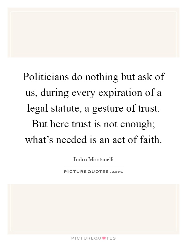 Politicians do nothing but ask of us, during every expiration of a legal statute, a gesture of trust. But here trust is not enough; what's needed is an act of faith Picture Quote #1
