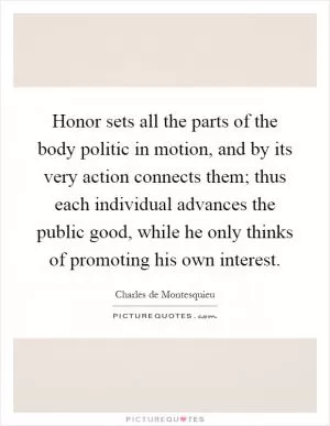 Honor sets all the parts of the body politic in motion, and by its very action connects them; thus each individual advances the public good, while he only thinks of promoting his own interest Picture Quote #1