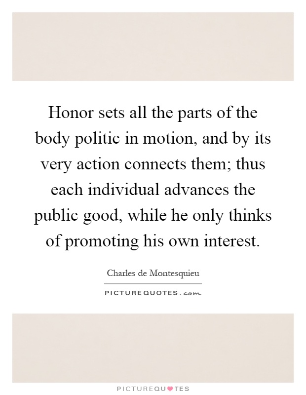 Honor sets all the parts of the body politic in motion, and by its very action connects them; thus each individual advances the public good, while he only thinks of promoting his own interest Picture Quote #1